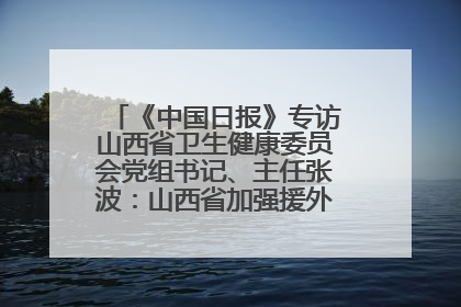 《中国日报》专访山西省卫生健康委员会党组书记、主任张波：山西省加强援外医疗工作 构建中非卫生健康共同体
