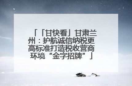 「甘快看」甘肃兰州：护航诚信纳税更高标准打造税收营商环境“金字招牌”