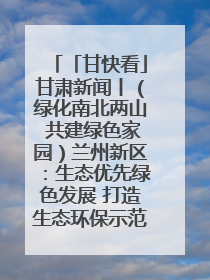 「甘快看」甘肃新闻丨（绿化南北两山 共建绿色家园）兰州新区：生态优先绿色发展 打造生态环保示范区
