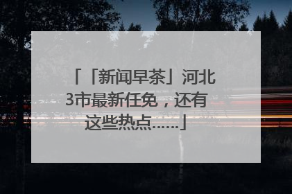 「新闻早茶」河北3市最新任免，还有这些热点……
