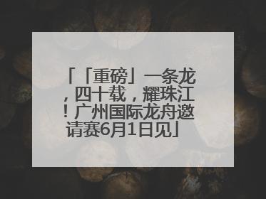 「重磅」一条龙，四十载，耀珠江！广州国际龙舟邀请赛6月1日见