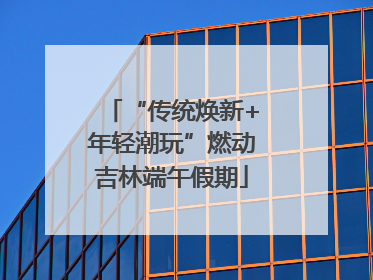 “传统焕新+年轻潮玩”燃动吉林端午假期