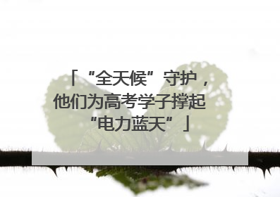 “全天候”守护，他们为高考学子撑起“电力蓝天”