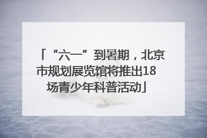 “六一”到暑期，北京市规划展览馆将推出18场青少年科普活动