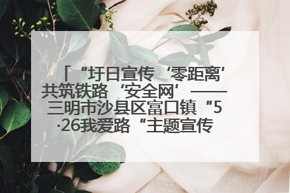 “圩日宣传‘零距离’共筑铁路‘安全网’——三明市沙县区富口镇“5·26我爱路“主题宣传活动成效显著