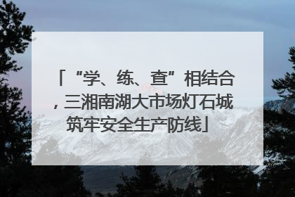 “学、练、查”相结合，三湘南湖大市场灯石城筑牢安全生产防线