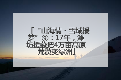 “山海情・雪域援梦”⑨：17年，潍坊援藏把4万亩高原荒漠变绿洲