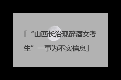 “山西长治现醉酒女考生”一事为不实信息