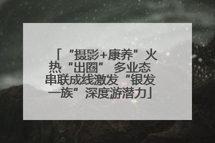 “摄影+康养”火热“出圈” 多业态串联成线激发“银发一族”深度游潜力