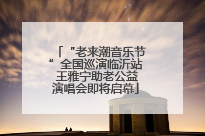 “老来潮音乐节”全国巡演临沂站 王雅宁助老公益演唱会即将启幕