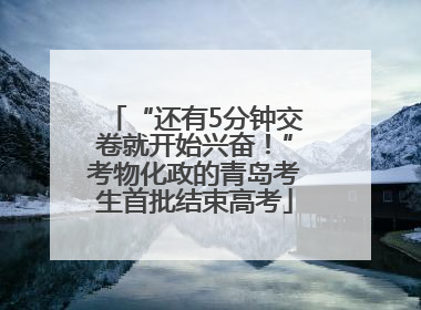 “还有5分钟交卷就开始兴奋！”考物化政的青岛考生首批结束高考
