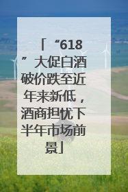 “618”大促白酒破价跌至近年来新低，酒商担忧下半年市场前景