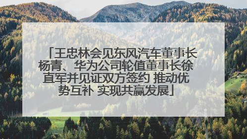 王忠林会见东风汽车董事长杨青、华为公司轮值董事长徐直军并见证双方签约 推动优势互补 实现共赢发展