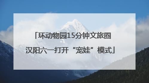环动物园15分钟文旅圈 汉阳六一打开“宠娃”模式