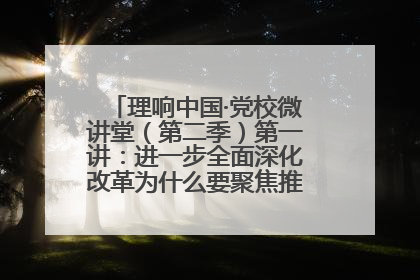 理响中国·党校微讲堂（第二季）第一讲：进一步全面深化改革为什么要聚焦推进中国式现代化