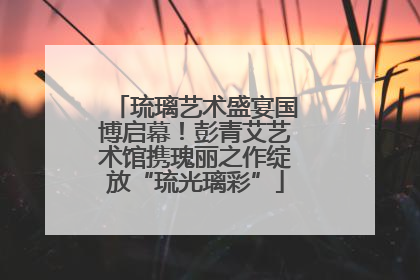 琉璃艺术盛宴国博启幕！彭青艾艺术馆携瑰丽之作绽放“琉光璃彩”