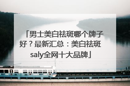 男士美白祛斑哪个牌子好？最新汇总：美白祛斑saly全网十大品牌