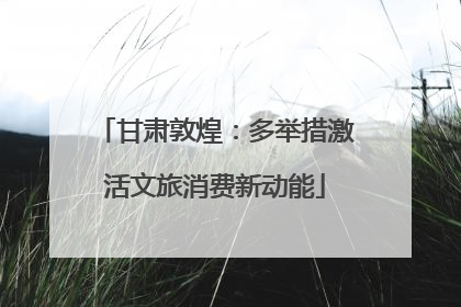 甘肃敦煌：多举措激活文旅消费新动能