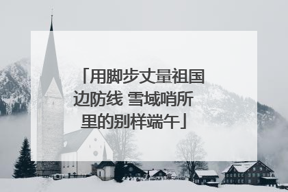 用脚步丈量祖国边防线 雪域哨所里的别样端午