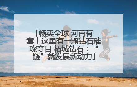 畅卖全球 河南有一套丨这里有一颗钻石璀璨夺目 柘城钻石：“链”就发展新动力