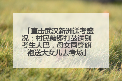 直击武汉新洲送考盛况：村民敲锣打鼓送别考生大巴，母女同穿旗袍送大女儿去考场