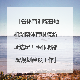 省体育训练基地和湖南体育职院新址选定！毛伟明部署规划建设工作