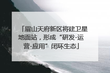眉山天府新区将建卫星地面站，形成“研发-运营-应用”闭环生态