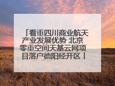 看重四川商业航天产业发展优势 北京零重空间天基云网项目落户德阳经开区丨西望四川