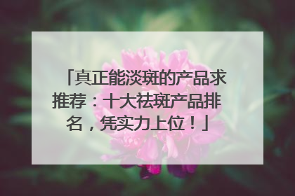 真正能淡斑的产品求推荐：十大祛斑产品排名，凭实力上位！
