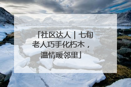 社区达人｜七旬老人巧手化朽木，温情暖邻里