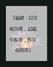 福建：以文明为笔，品端午粽香，传文化纽带