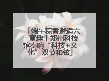 端午粽香邂逅六一童趣丨郑州科技馆奏响“科技+文化”双节和弦