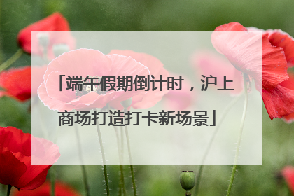 端午假期倒计时，沪上商场打造打卡新场景