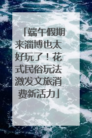 端午假期来淄博也太好玩了！花式民俗玩法激发文旅消费新活力