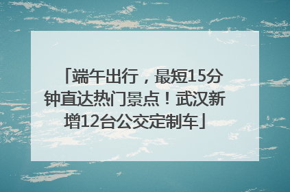 端午出行，最短15分钟直达热门景点！武汉新增12台公交定制车