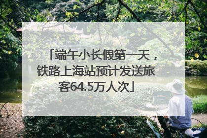 端午小长假第一天，铁路上海站预计发送旅客64.5万人次