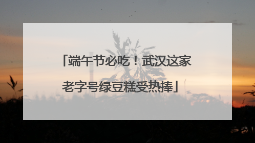 端午节必吃！武汉这家老字号绿豆糕受热捧