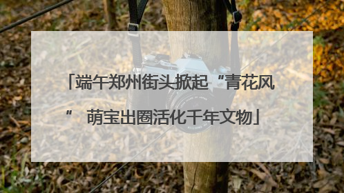 端午郑州街头掀起“青花风” 萌宝出圈活化千年文物
