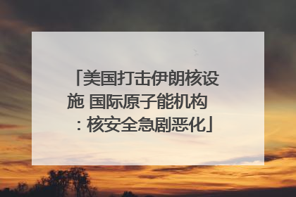 美国打击伊朗核设施 国际原子能机构：核安全急剧恶化