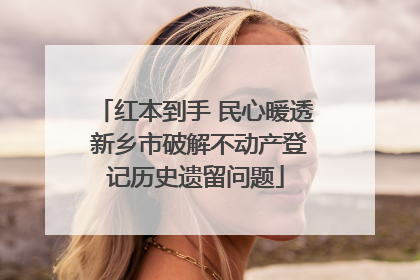红本到手 民心暖透 新乡市破解不动产登记历史遗留问题