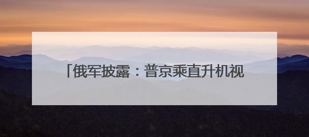 俄军披露：普京乘直升机视察时，当地遭无人机袭击