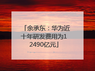 余承东：华为近十年研发费用为12490亿元