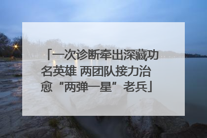 一次诊断牵出深藏功名英雄 两团队接力治愈“两弹一星”老兵
