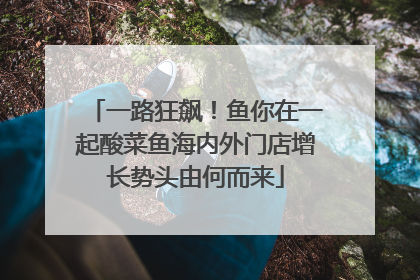 一路狂飙！鱼你在一起酸菜鱼海内外门店增长势头由何而来