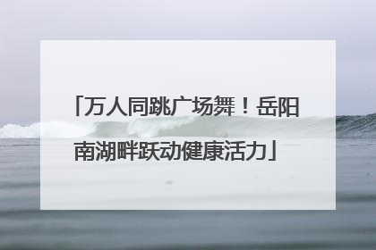 万人同跳广场舞！岳阳南湖畔跃动健康活力