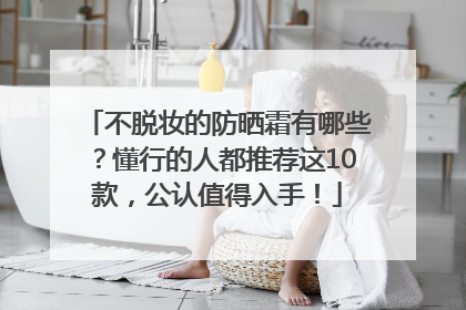 不脱妆的防晒霜有哪些？懂行的人都推荐这10款，公认值得入手！