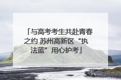 与高考考生共赴青春之约 苏州高新区“执法蓝”用心护考