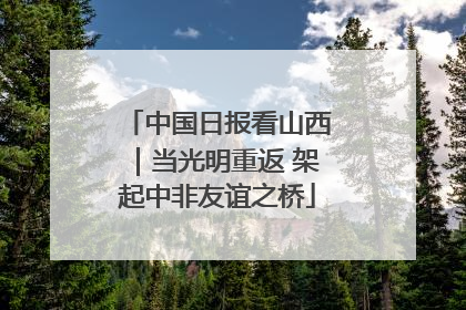 中国日报看山西｜当光明重返 架起中非友谊之桥