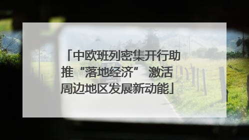 中欧班列密集开行助推“落地经济” 激活周边地区发展新动能