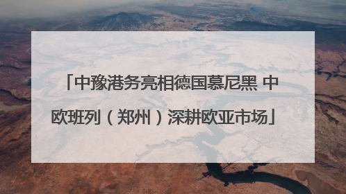 中豫港务亮相德国慕尼黑 中欧班列（郑州）深耕欧亚市场